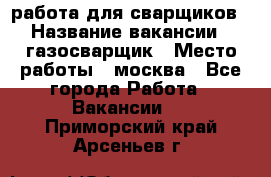 работа для сварщиков › Название вакансии ­ газосварщик › Место работы ­ москва - Все города Работа » Вакансии   . Приморский край,Арсеньев г.